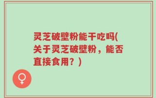 灵芝破壁粉能干吃吗(关于灵芝破壁粉，能否直接食用？)
