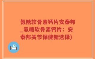 氨糖软骨素钙片安泰邦_氨糖软骨素钙片：安泰邦关节保健新选择)
