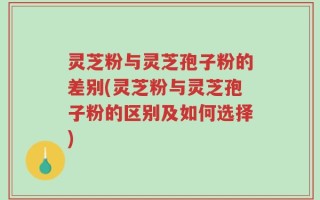 灵芝粉与灵芝孢子粉的差别(灵芝粉与灵芝孢子粉的区别及如何选择)