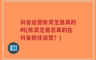 抖音运营陈灵芝是真的吗(陈灵芝是否真的在抖音担任运营？)