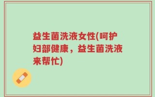 益生菌洗液女性(呵护妇部健康，益生菌洗液来帮忙)
