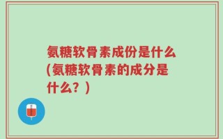 氨糖软骨素成份是什么(氨糖软骨素的成分是什么？)