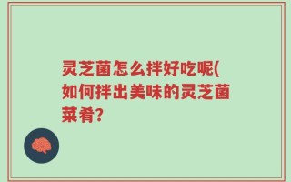灵芝菌怎么拌好吃呢(如何拌出美味的灵芝菌菜肴？
