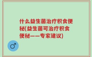 什么益生菌治疗积食便秘(益生菌可治疗积食便秘——专家建议)