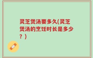 灵芝煲汤要多久(灵芝煲汤的烹饪时长是多少？)