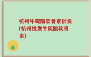 杭州牛硫酸软骨素批发(杭州批发牛硫酸软骨素)