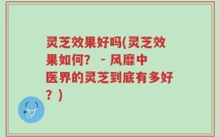 灵芝效果好吗(灵芝效果如何？ - 风靡中医界的灵芝到底有多好？)