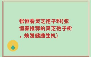 张恒春灵芝孢子粉(张恒春推荐的灵芝孢子粉，焕发健康生机)
