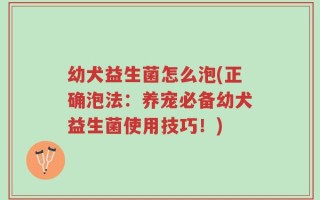 幼犬益生菌怎么泡(正确泡法：养宠必备幼犬益生菌使用技巧！)