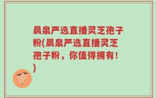 晨泉严选直播灵芝孢子粉(晨泉严选直播灵芝孢子粉，你值得拥有！)