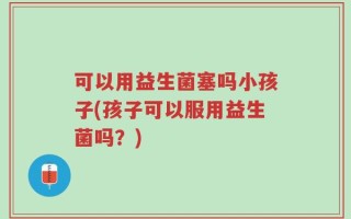 可以用益生菌塞吗小孩子(孩子可以服用益生菌吗？)