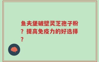 鱼夫堡破壁灵芝孢子粉？提高免疫力的好选择？