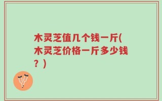 木灵芝值几个钱一斤(木灵芝价格一斤多少钱？)