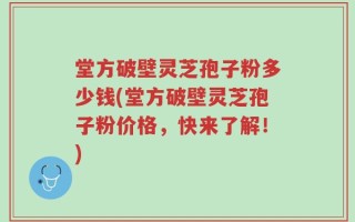 堂方破壁灵芝孢子粉多少钱(堂方破壁灵芝孢子粉价格，快来了解！)
