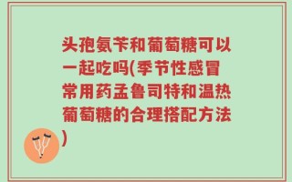头孢氨苄和葡萄糖可以一起吃吗(季节性感冒常用药孟鲁司特和温热葡萄糖的合理搭配方法)