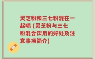 灵芝粉和三七粉混在一起喝 (灵芝粉与三七粉混合饮用的好处及注意事项简介)