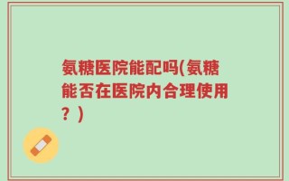氨糖医院能配吗(氨糖能否在医院内合理使用？)