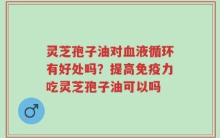 灵芝孢子油对血液循环有好处吗？提高免疫力吃灵芝孢子油可以吗