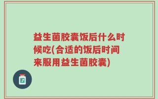 益生菌胶囊饭后什么时候吃(合适的饭后时间来服用益生菌胶囊)