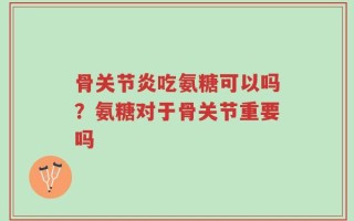 骨关节炎吃氨糖可以吗？氨糖对于骨关节重要吗