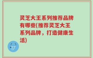 灵芝大王系列推荐品牌有哪些(推荐灵芝大王系列品牌，打造健康生活)
