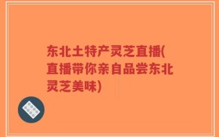东北土特产灵芝直播(直播带你亲自品尝东北灵芝美味)
