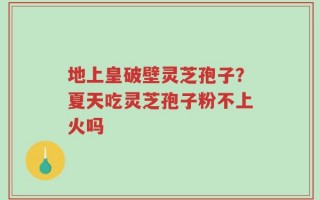 地上皇破壁灵芝孢子？夏天吃灵芝孢子粉不上火吗