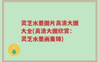 灵芝水墨图片高清大图大全(高清大图欣赏：灵芝水墨画集锦)