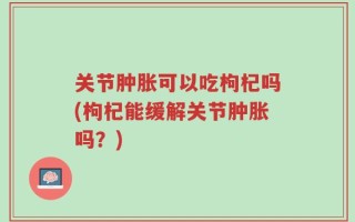 关节肿胀可以吃枸杞吗(枸杞能缓解关节肿胀吗？)