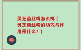 灵芝菌丝粉怎么样 (灵芝菌丝粉的功效与作用是什么？)