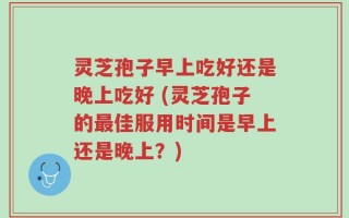 灵芝孢子早上吃好还是晚上吃好 (灵芝孢子的最佳服用时间是早上还是晚上？)