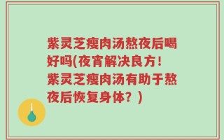紫灵芝瘦肉汤熬夜后喝好吗(夜宵解决良方！紫灵芝瘦肉汤有助于熬夜后恢复身体？)