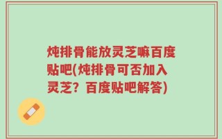 炖排骨能放灵芝嘛百度贴吧(炖排骨可否加入灵芝？百度贴吧解答)