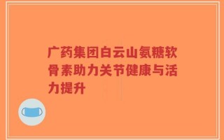 广药集团白云山氨糖软骨素助力关节健康与活力提升