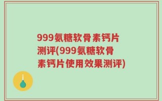 999氨糖软骨素钙片测评(999氨糖软骨素钙片使用效果测评)