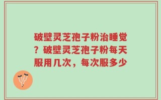 破壁灵芝孢子粉治睡觉？破壁灵芝孢子粉每天服用几次，每次服多少