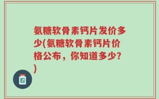 氨糖软骨素钙片发价多少(氨糖软骨素钙片价格公布，你知道多少？)