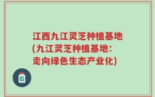 江西九江灵芝种植基地(九江灵芝种植基地：走向绿色生态产业化)