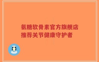 氨糖软骨素官方旗舰店推荐关节健康守护者