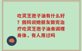 吃灵芝孢子油有什么好？我妈说她朋友做完治疗吃灵芝孢子油来调理身体，有人用过吗