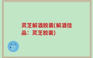 灵芝解酒胶囊(解酒佳品：灵芝胶囊)