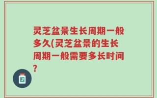 灵芝盆景生长周期一般多久(灵芝盆景的生长周期一般需要多长时间？