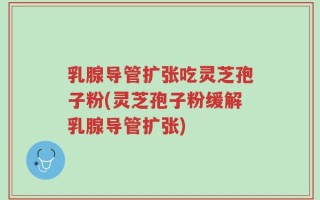 乳腺导管扩张吃灵芝孢子粉(灵芝孢子粉缓解乳腺导管扩张)