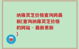 纳雍灵芝价格查询网最新(查询纳雍灵芝价格的网站 - 最新更新)