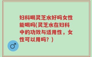 妇科喝灵芝水好吗女性能喝吗(灵芝水在妇科中的功效与适用性，女性可以用吗？)