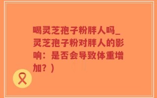 喝灵芝孢子粉胖人吗_灵芝孢子粉对胖人的影响：是否会导致体重增加？)