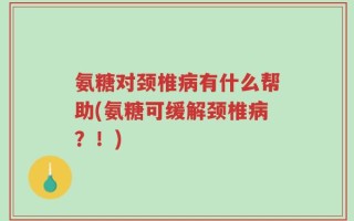 氨糖对颈椎病有什么帮助(氨糖可缓解颈椎病？！)