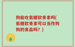 狗能吃氨糖软骨素吗(氨糖软骨素可以当作狗狗的食品吗？)