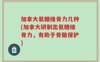 加拿大氨糖维骨力几种(加拿大研制出氨糖维骨力，有助于骨骼保护)