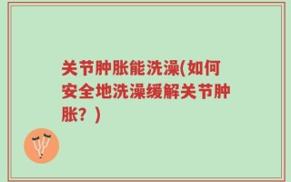关节肿胀能洗澡(如何安全地洗澡缓解关节肿胀？)